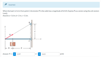 Incorrect
When the load L is 5.6 m from point C, the tension T in the cable has a magnitude of 8.4 kN. Express T as a vector using the unit vectors
i and J.
Assume a = 5.6 m, b = 2m,c=5.1m.
3.622
j) KN
+9
Answer: T (5.397