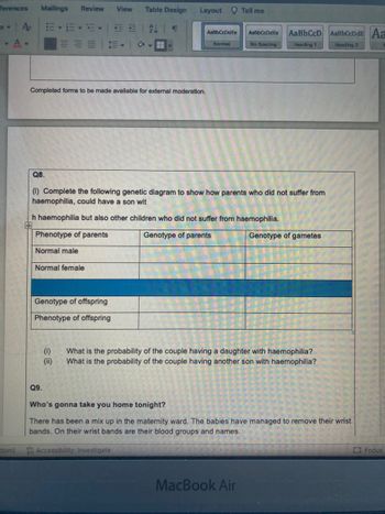 ferences Mailings Review View Table Design
A₂
日正 #↓ ¶
AaßbCcDdEe
AaBb CcD
Heading 1
-.A.
E-
➡
No Spacing
Completed forms to be made available for external moderation.
Q8.
(1) Complete the following genetic diagram to show how parents who did not suffer from
haemophilia, could have a son wit
h haemophilia but also other children who did not suffer from haemophilia.
Phenotype of parents
Genotype of parents
Genotype of gametes
Normal male
Normal female
Genotype of offspring
Phenotype of offspring
(1)
What is the probability of the couple having a daughter with haemophilia?
What is the probability of the couple having another son with haemophilia?
(ii)
Q9.
Who's gonna take you home tonight?
There has been a mix up in the maternity ward. The babies have managed to remove their wrist
bands. On their wrist bands are their blood groups and names.
Focus
dom)
Accessibility: Investigate
MacBook Air
Layout
AaßbCcDdEe
Normal
Tell me
AaBbCcDdE Aa
Heading 2