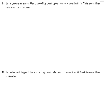 9. Let m, n are integers. Use a proof by contraposition to prove that if m*n is even, then
m is even or n is even.
10. Let n be an integer. Use a proof by contradiction to prove that if 3n+2 is even, then
n is even.