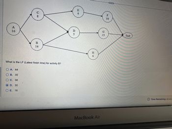 A
16
U co
OA. 44
B. 35
C. 38
OD. 30
E. 16
B
14
What is the LF (Latest finish time) for activity B?
DS
E
4
H
6
MacBook Air
G
15
F
10
...
End
Time Remaining: 00:43:3