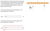 The meterstick shown is 100 cm long. It is free to pivot around
its center of gravity (CG), which is at the 50 cm mark. There is
10
20
30
40
50
60
70
80
90
a 23.0 N block hanging from the 80 cm mark. Decide where
each of the other blocks should be placed, one at a time, to
balance out the 23.0 N block.
3 2
1
At what mark on the meter stick would you place a 17.0 N
block to balance the 23.0 N block?
mark:
9.412
cm
At what mark on the meter stick would you place a 40.0 N
block to balance the 23.0 N block?
40.25
mark:
cm
Incorrect
