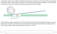 A homeowner is trying to move a stubborn rock from his yard. By using a a metal rod as a lever arm and a fulcrum (or pivot point)
the homeowner will have a better chance of moving the rock. The homeowner places the fulcrum a distance d
0.233 m from the
rock, which has a mass of 325 kg, and fits one end of the rod under the rock's center of weight.
If the homeowner can apply a maximum force of 703 N at the other end of the rod, what is the minimum total length L of the rod
required to move the rock? Assume that the rod is massless and nearly horizontal so that the weight of the rock and homeowner's
force are both essentially vertical. The acceleration due to gravity is g
9.81 m/s?.
L =
