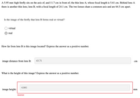 A 5.95 mm high firefly sits on the axis of, and 11.7 cm in front of, the thin lens A, whose focal length is 5.61 cm. Behind lens A
there is another thin lens, lens B, with a focal length of 24.1 cm. The two lenses share a common axis and are 64.5 cm apart.
Is the image of the firefly that lens B forms real or virtual?
virtual
real
How far from lens B is this image located? Express the answer as a positive number.
image distance from lens B:
43.71
cm
What is the height of this image? Express the answer as a positive number.
4.841
image height:
mm
Incorrect
