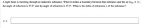 A light beam is traveling through an unknown substance. When it strikes a boundary between that substance and the air (nair 1),
the angle of reflection is 33.0° and the angle of refraction is 47.0°. What is the index of refraction n of the substance?
n =
