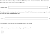 Giant electric eels can deliver a voltage shock of 5.00 x 102 V and up to 1.00 A of current for a brief time. What is the maximum
power a giant electric eel can deliver to its prey during this time?
maximum power:
W
The body of a snorkeler swimming in salt water has a resistance of about 625 Q. If the snorkeler is unfortunate enough to be struck
by the eel, what current will flow through her body?
current:
A
A current of about 500 mA can cause heart fibrillation and death if it lasts too long.
Is the current through the swimmer in this case large enough to be dangerous?
no
yes
