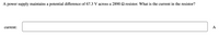 A power supply maintains a potential difference of 67.3 V across a 2890 2 resistor. What is the current in the resistor?
current:
A
