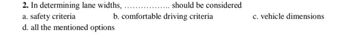 2. In determining lane widths,
a. safety criteria
d. all the mentioned options
should be considered
b. comfortable driving criteria
c. vehicle dimensions