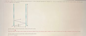 A light beam reflects off two parallel reflecting surfaces that are = 202 cm long and separated by a distance of s = 65.0 cm. If the beam of light enters this region as shown, with the angle
0 = 25.1°, determine the following.
Ꮎ
(a) the number of times the light beam reflects off the left surface
Have you redrawn the figure with all angles and distances labeled? How is the entrance angle related to the angle of Incidence and the angle of reflection for the mirrors? times
(b) the number of times the light beam reflects off the right surface
times