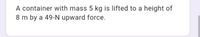 A container with mass 5 kg is lifted to a height of
8 m by a 49-N upward force.
