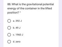 88. What is the gravitational potential
energy of the container in the lifted
position? *
O a. 392 J
O b. 49 J
O c. 1960 J
O d. zero
