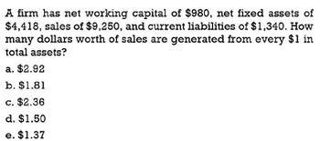 A firm has net working capital of $980, net fixed assets of
$4,418, sales of $9,250, and current liabilities of $1,340. How
many dollars worth of sales are generated from every $1 in
total assets?
a. $2.92
b. $1.81
c. $2.36
d. $1.50
e. $1.37