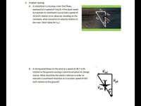 2. Problem Solving
A. A motorboat is crossing a river that flows
eastward at a speed of 5 km/h. If the boat needs
to maintain its northward course and a speed of
10 km/h relative to an observer standing on the
riverbank, what should be its velocity relative to
the river. (Hint: Solve for Vu)
B. A strong wind blows to the west at a speed of 38.7 mi/h
relative to the ground causing a commercial plane to change
course. What should be the plane's velocity in arder to
maintain a southward direction at a constant speed of 452
mi/h relative to the ground?
pw
