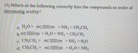 15) Which of the following correctly lists the compounds in order of
decreasing acidity?
a. H,0> HC=CH > NH3 > CH;CH;
a.
b. HCECH >H,0 >NH3 > CH;CH3
С.
c. CH3CH3 > HCECH >NH; >H,O
d. CH,CH; > HCECH >H,0>NH,
CH;CH3
