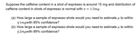 Suppose the caffeine content in a shot of espresso is around 15 mg and distribution of
caffeine content in shots of espresso is normal with o =
1.5mg.
(a) How large a sample of espresso shots would you need to estimate u to within
+1mgwith 95% confidence?
(b) How large a sample of espresso shots would you need to estimate u to within
±2mgwith 99% confidence?
