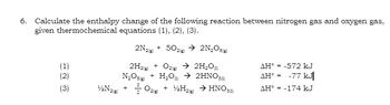 6. Calculate the enthalpy change of the following reaction between nitrogen gas and oxygen gas,
given thermochemical equations (1), (2), (3).
2N2(g) + 502(g) → 2N₂O(g)
2H2(g) + O2(g) → 2H₂O)
N₂O + H₂O → 2HNO30)
0₂(g) + ₂H₂(g) → HNO 3 (1)
+
(1)
(2)
(3)
1/2N2(8)
AH = -572 kJ
AH = -77 kJ|
AH-174 kJ