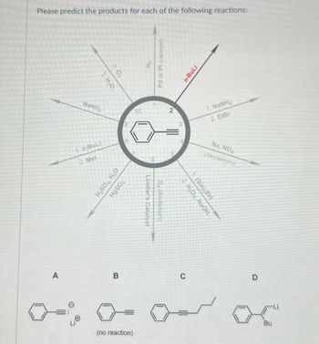 Please predict the products for each of the following reactions:
A
2. H₂O
1.03
Li
NaNH,
1. n-BuLi
2. Mel
H₂SO4, H₂O
HgSOA
B
=
(no reaction)
10
H₂
Pd or Pt (catalyst)
Lindlar's Catalyst
6
D₂ (deuterium)
2
n-BuLi
2. H₂O₂, NaOH
1. (Sia) BH
C
1. NaNH,
2. EtBr
Na, ND3
(deuterium)
D
-Li
Bu