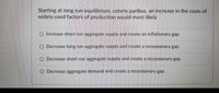 **Question:**

Starting at long run equilibrium, ceteris paribus, an increase in the costs of widely used factors of production would most likely:

- O Increase short run aggregate supply and create an inflationary gap.
- O Decrease long run aggregate supply and create a recessionary gap.
- O Decrease short run aggregate supply and create a recessionary gap.
- O Decrease aggregate demand and create a recessionary gap.

**Explanation:**

This question explores the impact of increased production costs on aggregate supply and demand. An increase in widely used production costs typically affects the aggregate supply curve.

- **Option 1**: An increase in costs would not increase short run aggregate supply, so this option is unlikely.
- **Option 2**: A decrease in long run aggregate supply due to cost increases is possible, but the immediate effect is generally on short run aggregate supply.
- **Option 3**: Decreased short run aggregate supply due to higher costs can create higher prices and lower output, leading to a recessionary gap.
- **Option 4**: This option discusses aggregate demand, which is less directly impacted by increased production costs than aggregate supply.

Overall, the most plausible effect of rising production costs, holding other factors constant (ceteris paribus), would be a decrease in short run aggregate supply, leading to a recessionary gap.