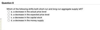 Question 8
Which of the following shifts both short-run and long-run aggregate supply left?
a. a decrease in the actual price level
100
b. a decrease in the expected price level
c. a decrease in the capital stock
d. a decrease in the money supply