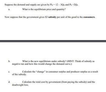 Suppose the demand and supply are given by Pp = 12-3QD and Ps =2Qs.
What is the equilibrium price and quantity?
a.
Now suppose that the government gives $3 subsidy per unit of the good to the consumers.
b.
C.
d.
What is the new equilibrium under subsidy? (HINT: Think of subsidy as
negative tax and how this would change the demand curve.)
Calculate the "change" in consumer surplus and producer surplus as a result
of the subsidy.
Calculate the total cost by government (from paying the subsidy) and the
deadweight loss.