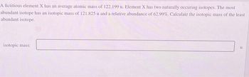 A fictitious element X has an average atomic mass of 122.199 u. Element X has two naturally occuring isotopes. The most
abundant isotope has an isotopic mass of 121.825 u and a relative abundance of 62.99%. Calculate the isotopic mass of the least
abundant isotope.
isotopic mass:
u