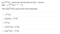 Let f(4) (t) denote the 4th derivative of f (t). Assume
= 0.
f(3) (t) e
limt →00
-st
Then L{f(4) (t)} equals which of the following?
-f(4) (0)
sL{f(t)} – f" (0)
-
O F(4) (s)
L{f" (t)} + f"'(0)
O sL{f" (t)} – f" (0)
