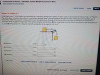 Fundamentals of Physics, 11th Edition, Custom WileyPLUS Course for West
Help SystemAnnouncements
PRINTER VERSION
BACK
NEXT
Chapter 10, Problem 071
In the figure, two 7.10 kg blocks are connected by a massless string over a pulley of radius 2.00 cm and rotational inertia 7.40 x 10 kg m2.
The string does not slip on the pulley, it is not known whether there is friction between the table and the sliding block, the pulley's axis is
frictionless. When this system is released from rest, the pulley turns through 0.700 rad in 143 ms and the acceleration of the blocks is
constant. What are (a) the magnitude of the pulley's angular acceleration, (b) the magnitude of either block's acceleration, (c) string tension
T, and (d) string tension T2? Assume free-fall acceleration to be equal to 9.81 m/s?.
T.
(a) Number
Units
(b) Number
Units
(c) Number
Units
(d) Number
Units
LINK TO TEXT
LINK TO SAMPLE PROBLEM
LINK TO SAMPLE PROBLEM
VIDEO MINI-LECTURE
Question Attempts: 0 of S used
SAVE FOR LATER
SUBMIT ANSWER
