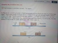 PRINTER VERSION
1 BACK
NEXT
Chapter 09, Problem 051 GO
Your answer is partially correct. Try again.
In Figure (1), a 3.50 g bullet is fired horizontally at two blocks at rest on a frictionless
table. The bullet passes through block 1 (mass 1.02 kg) and embeds itself in block 2
(mass 1.53 kg). The blocks end up with speeds v,
(see Figure (2)). Neglecting the material removed from block 1 by the bullet, find the
speed of the bullet as it (a) leaves and (b) enters block 1.
= 0.630 m/s and v, = 1.43 m/s
Frictionless
(1)
(2)
