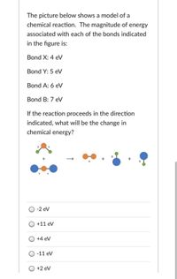 The picture below shows a model of a
chemical reaction. The magnitude of energy
associated with each of the bonds indicated
in the figure is:
Bond X: 4 eV
Bond Y: 5 eV
Bond A: 6 eV
Bond B: 7 eV
If the reaction proceeds in the direction
indicated, what will be the change in
chemical energy?
O -2 ev
O +11 ev
+4 eV
-11 eV
+2 eV
