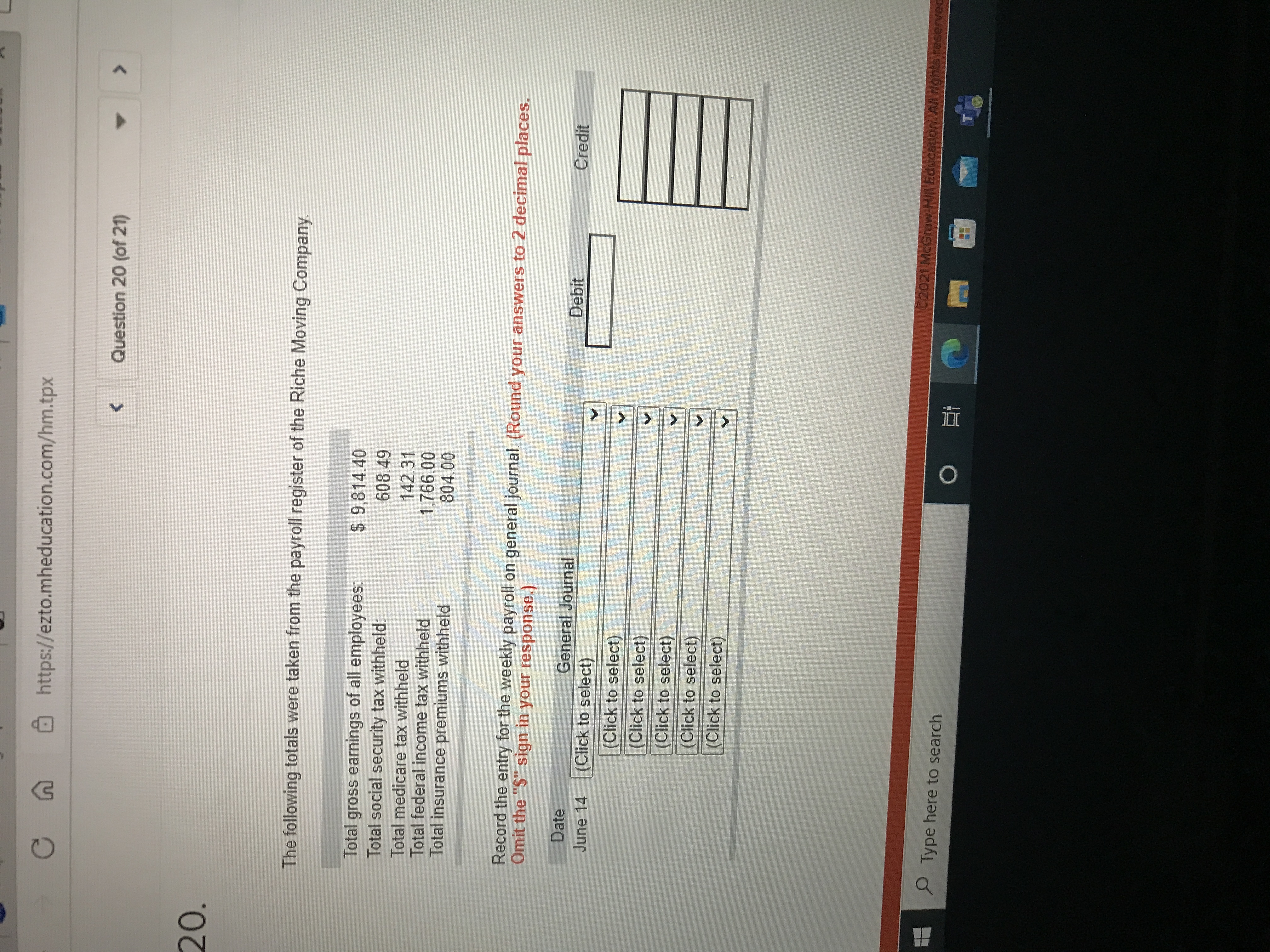 <.
Ôhttps://ezto.mheducation.com/hm.tpx
<>
Question 20 (of 21)
20.
The following totals were taken from the payroll register of the Riche Moving Company.
$ 9,814.40
Total gross earnings of all employees:
Total social security tax withheld:
608.49
142.31
Total medicare tax withheld
Total federal income tax withheld
Total insurance premiums withheld
1,766.00
804.00
Record the entry for the weekly payroll on general journal. (Round your answers to 2 decimal places.
Omit the "S" sign in your response.)
Date
General Journal
Debit
Credit
June 14
(Click to select)
(Click to select)
(Click to select)
(Click to select)
(Click to select)
(Click to select)
C2021 McGraw-Hill Education. All rights reserveC
P Type here to search
近。
