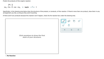 Predict the products of this organic reaction:
CH3 O
||
CH3 CH–C−NH—CH3 + NaOH
A
No Reaction
?
Specifically, in the drawing area below draw the structure of the product, or products, of this reaction. If there's more than one product, draw them in any
arrangement you like, so long as they aren't touching.
If there aren't any products because this reaction won't happen, check the No reaction box under the drawing area.
Click anywhere to draw the first
atom of your structure.
X
:0
Ć