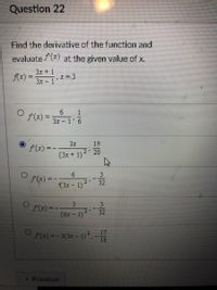 Question 22
Find the derivative of the function and
evaluate /(x) at the given value of x.
3x + 1
Ax) =
;X=3
%3D
3x - 1
A(x) =
%3D
3x-1
3x
19
(x) = -
(3x + 1)2 20
9.
f(x) = -
32
(3x - 1)
3.
3.
(x) =
32
(óx – 1)2
17
(x) =- 3(3x- 1)2,-
18
Previous
