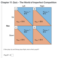 Chapter 11. Quiz - The World of Imperfect Competition
Left
Right
A
B
TStimpy =
$16
TStimpy =
$15
Up
TRen = $16
TRen = $20
%3D
%3D
Ren
D
TStimpy
$20
TStimpy =
$12
Down
TRen = $15
TERen = $12
If Ren plays Up and Stimpy plays Right, what is Ren's payoff?
Payoff = $
