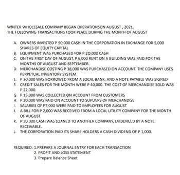 WINTER WHOLESALE COMPANY BEGAN OPERATIONSON AUGUST, 2021.
THE FOLLOWING TRANSACTIONS TOOK PLACE DURING THE MONTH OF AUGUST
A. OWNERS INVESTED P 50,000 CASH IN THE CORPORATION IN EXCHANGE FOR 5,000
SHARES OF EQUITY CAPITAL
B. EQUIPMENT WAS PURCHASED FOR P 20,000 CASH
C. ON THE FIRST DAY OF AUGUST, P 6,000 RENT ON A BUILDING WAS PAID FOR THE
MONTHS OF AUGUST AND SEPTEMBER.
D. MERCHANDISE COSTING P 38,000 WAS PURCHASED ON ACCOUNT. THE COMPANY USES
PERPETUAL INVENTORY SYSTEM.
E. P 30,000 WAS BORROWED FROM A LOCAL BANK, AND A NOTE PAYABLE WAS SIGNED
F. CREDIT SALES FOR THE MONTH WERE P 40,000. THE COST OF MERCHANDISE SOLD WAS
P 22,000.
G. P 15,000 WAS COLLECTED ON ACCOUNT FROM CUSTOMERS
H. P 20,000 WAS PAID ON ACCOUNT TO SUPLIERS OF MERCHANDISE
I. SALARIES OF P7,000 WERE PAID TO EMPLOYEES FOR AUGUST
J. A BILL FOR P 2,000 WAS RECEIVED FROM A LOCAL UTILITY COMPANY FOR THE MONTH
OF AUGUST
K. P 20,000 CASH WAS LOANED TO ANOTHER COMPANY, EVIDENCED BY A NOTE
RECEIVABLE.
L. THE CORPORATION PAID ITS SHARE HOLDERS A CASH DIVIDEND OF P 1,000.
REQUIRED: 1.PREPARE A JOURNAL ENTRY FOR EACH TRANSACTION
2. PROFIT AND LOSS STATEMENT
3. Prepare Balance Sheet