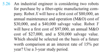 5.26 An industrial engineer is considering two robots
for purchase by a fiber-optic manufacturing com-
pany. Robot X will have a first cost of $80,000, an
annual maintenance and operation (M&O) cost of
S30,000, and a $40,000 salvage value. Robot Y
will have a first cost of $97,000, an annual M&O
cost of $27,000, and a $50,000 salvage value.
Which should be selected on the basis of a future
worth comparison at an interest rate of 15% per
year? Use a 3-year study period.
