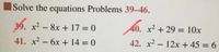 ### Solving Quadratic Equations: Problems 39-46

Below are a series of quadratic equations that need to be solved. Quadratic equations are equations of the form \( ax^2 + bx + c = 0 \). The solutions can be found using different methods such as factoring, completing the square, or using the quadratic formula.

#### 39.
\[ x^2 - 8x + 17 = 0 \]

#### 40.
\[ x^2 + 29 = 10x \]

#### 41.
\[ x^2 - 6x + 14 = 0 \]

#### 42.
\[ x^2 - 12x + 45 = 6 \]

Here, each problem lists a specific quadratic equation that you need to solve. Use the most suitable method to find the values of \( x \) that satisfy each equation. Make sure to check all your work for accuracy, and you may find it helpful to graph these equations to visualize their solutions.