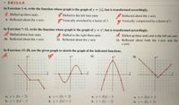 • SKILLS.
In Exercises 1-6, write the function whose graph is the graph of y = |x, but is transformed accordingly.
1. Shifted up three units
2. Shifted to the left four units
Reflected about the y-axis
4. Reflected about the x-axis
Vertically stretched by a factor of 3
Vertically compressed by a factor of 3
In Exercises 7-12, write the function whose graph is the graph of y = x, but is transformed accordingly.
1. Shifted down four units
8. Shifted to the right three units
11. Reflected about the y-axis
9. Shifted up three units and to the left one unit
10. Reflected about the x-axis
12. Reflected about both the x-axis and the
у-ахis
In Exercises 13-28, use the given graph to sketch the graph of the indicated functions.
13.
Ay
14.
15.
16.
Ay
a. y f(x- 2)
b. y f(x)- 2
a. y = f(x + 2)
b. y = f(x) + 2
a. y = f(x) – 3
a. y f(x) + 3
b. y f(x + 3)
%3D
b. y f(x - 3)
