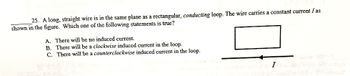 25. A long, straight wire is in the same plane as a rectangular, conducting loop. The wire carries a constant current I as
shown in the figure. Which one of the following statements is true?
A. There will be no induced current.
B. There will be a clockwise induced current in the loop.
C. There will be a counterclockwise induced current in the loop.
I