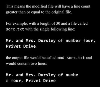 This means the modified file will have a line count
greater than or equal to the original file.
For example, with a length of 30 and a file called
sorc.txt with the single following line:
Mr. and Mrs. Dursley of number four,
Privet Drive
the output file would be called mod-sorc.txt and
would contain two lines:
Mr. and Mrs. Dursley of numbe
r four, Privet Drive