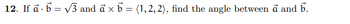 ### Problem 12: Finding the Angle Between Vectors

Given the following conditions:
- The dot product of vectors \(\vec{a}\) and \(\vec{b}\) is \(\vec{a} \cdot \vec{b} = \sqrt{3}\),
- The cross product of vectors \(\vec{a}\) and \(\vec{b}\) is \(\vec{a} \times \vec{b} = \langle 1, 2, 2 \rangle\),

Find the angle between vectors \(\vec{a}\) and \(\vec{b}\).

#### Solution:

- Start by understanding the dot product, which is given by:
  \[
  \vec{a} \cdot \vec{b} = |\vec{a}| |\vec{b}| \cos \theta
  \]
  where \(\theta\) is the angle between \(\vec{a}\) and \(\vec{b}\).

- The magnitude of the cross product \(\vec{a}\times\vec{b}\) is given by:
  \[
  |\vec{a} \times \vec{b}| = |\vec{a}| |\vec{b}| \sin \theta
  \]
  
  Here, \(|\vec{a} \times \vec{b}| = \sqrt{1^2 + 2^2 + 2^2} = \sqrt{9} = 3\).

- Use the relationships between the dot product and cross product to find the angle \(\theta\).

This problem illustrates fundamental vector operations crucial for understanding physics and engineering concepts such as force, momentum, and more.