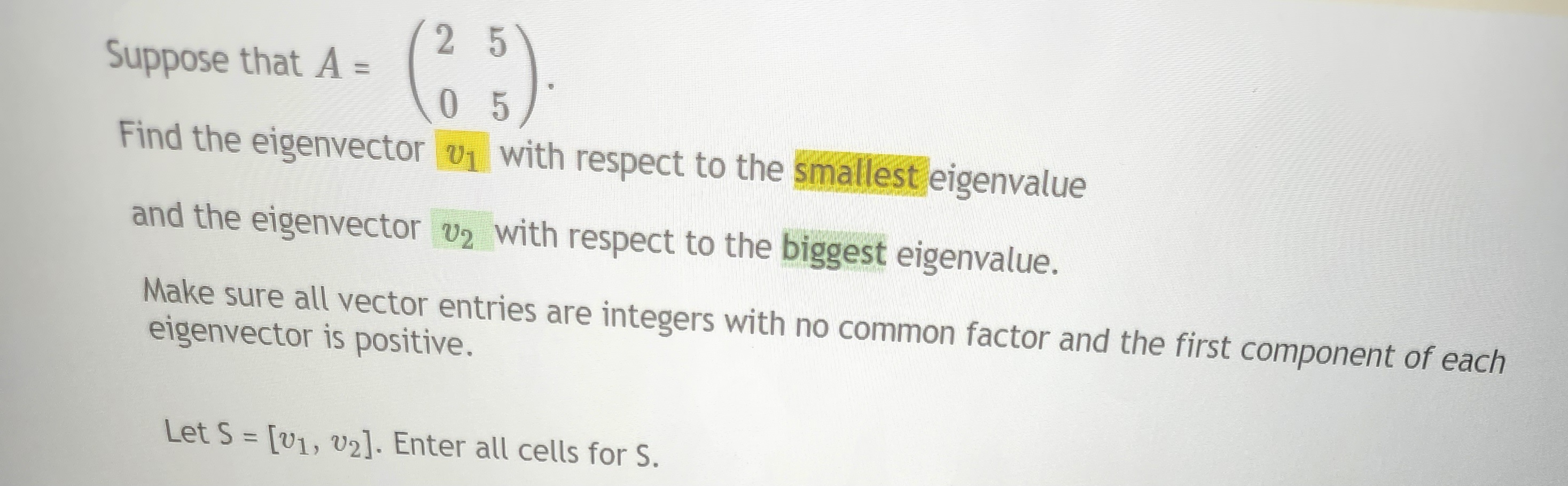 25
(²5).
05
Suppose that A =
Find the eigenvector
with respect to the smallest eigenvalue
and the eigenvector v₂ with respect to the biggest eigenvalue.
Make sure all vector entries are integers with no common factor and the first component of each
eigenvector is positive.
Let S = [v1, v2]. Enter all cells for S.