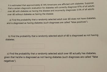 It is estimated that approximately 8.14% Americans are afflicted with diabetes. Suppose
that a certain diagnostic evaluation for diabetes will correctly diagnose 97% of all adults
over 40 with diabetes as having the disease and incorrectly diagnoses 3.5% of all adults
over 40 without diabetes as having the disease.
a) Find the probability that a randomly selected adult over 40 does not have diabetes,
and is diagnosed as having diabetes (such diagnoses are called "false positives").
b) Find the probability that a randomly selected adult of 40 is diagnosed as not having
diabetes.
c) Find the probability that a randomly selected adult over 40 actually has diabetes,
given that he/she is diagnosed as not having diabetes (such diagnoses are called "false
negatives").