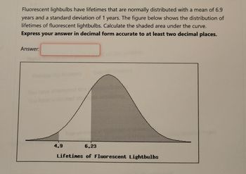 Fluorescent lighbulbs have lifetimes that are normally distributed with a mean of 6.9
years and a standard deviation of 1 years. The figure below shows the distribution of
lifetimes of fluorescent lightbulbs. Calculate the shaded area under the curve.
Express your answer in decimal form accurate to at least two decimal places.
Answer:
4.9
6.23
Lifetines of Fluorescent Lightbulbs