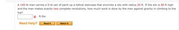 A 140-lb man carries a 5-lb can of paint up a helical staircase that encircles a silo with radius 20 ft. If the silo is 80 ft high
and the man makes exactly two complete revolutions, how much work is done by the man against gravity in climbing to the
top?
X ft-lbs
Need Help?
Read It
Watch It