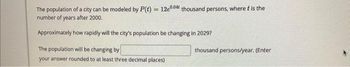 The population of a city can be modeled by P(t) = 12e00 thousand persons, where t is the
number of years after 2000.
Approximately how rapidly will the city's population be changing in 2029?
The population will be changing by
your answer rounded to at least three decimal places)
thousand persons/year. (Enter