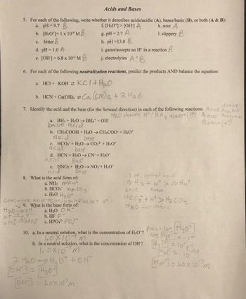 Acids and Bases
5. For each of the following, write whether it describes acids/acidic (A), bases/basic (B), or both (A & B):
a. pH=9.7 B
f. [H3O+]> [OH-] A
k. sour A
g. pH=2.7 A
b. [H3O+]= 1 x 10⁹ MB
c. bitter B
1. slippery B
h. pH=13.0 B
d. pH = 1.0 A
e. [OH-] = 6.8 x 10-² MB
6. For each of the following neutralization reactions, predict the products AND balance the equation:
a. HCI + KOH KCl + H₂O
b. HCN + Ca(OH)₂
donate
7. Identify the acid and the base (for the forward direction) in each of the following reactions: Acid: Proton
H₂0 donate HtiBH 3 accept (HM) Base; Acces + +
Proton (++)
H₂OoH
HF - F-
टे
a. BH3 + H₂O → BH4+ + OH-
base acid
i. gains/accepts an H+ in a reaction
j. electrolytes AB
Ca(CM)₂ + 2H₂6
b. CH3COOH + H₂O → CH3COO + H3O+
acid
base
c. HCO3 + H₂O → CO3²- + H3O+
acid
bast
d. HCN + H₂O → CN+H30+
acid
Base
8. What is the acid form of:
H4+
HC03
a. NH3
b. HCO
e. HNO3 + H₂O → NO3+ H3O+
acid
Base
c. H₂0 H30
Conjugate acide onjugated base + H*
9. What is the base form of:
a. H₂O OH-
b. HF F
POPO C. HPO4²- P03-
[OH-]
64-3= 10x10 m
2 H₂0H₂₂0+ + OH
[OH-] = H₂0
Conjugated acid
NH3 + H²> NH4+
base
Proton
HCO3+H> H₂CO3
1₂0-amproteric
10. a. In a neutral solution, what is the concentration of H3O+?
10x107m
= - pH
-7.0
430 10
b. In a neutral solution, what is the concentration of OH? 30 = 10° p²₂
1.0X10 M
(H₂0] = 100x107m
PHI 109 Hot
10g H₂0