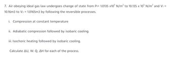 **Problem 7: Thermodynamic Process Analysis**

Air, which obeys the ideal gas law, undergoes a change of state from the initial pressure \( P_1 = 1.0135 \times 10^5 \, \text{N/m}^2 \) to the final pressure \( P_2 = 10.135 \times 10^5 \, \text{N/m}^2 \). The initial volume is \( V_1 = 10.16 \, \text{m}^3 \) and the final volume is \( V_2 = 1.0165 \, \text{m}^3 \). The process follows these reversible paths:

i. **Compression at Constant Temperature:**
   - The gas is compressed while maintaining the same temperature throughout the process.

ii. **Adiabatic Compression Followed by Isobaric Cooling:**
   - The gas is compressed without any heat exchange with the surroundings (adiabatic process) and then cooled at constant pressure.

iii. **Isochoric Heating Followed by Isobaric Cooling:**
   - The gas is heated at a constant volume initially and then cooled at constant pressure.

**Tasks:**

Calculate the following thermodynamic quantities for each process:
- \( \Delta U \) (Change in Internal Energy)
- \( W \) (Work Done)
- \( Q \) (Heat Transfer)
- \( \Delta H \) (Change in Enthalpy)

**Note:** There is no graphical or diagrammatic content in the text to describe.