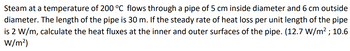 Steam at a temperature of 200 °C flows through a pipe of 5 cm inside diameter and 6 cm outside
diameter. The length of the pipe is 30 m. If the steady rate of heat loss per unit length of the pipe
is 2 W/m, calculate the heat fluxes at the inner and outer surfaces of the pipe. (12.7 W/m²; 10.6
W/m²)