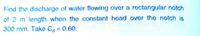 Find the discharge of water flowing over a rectangular notch
of 2 m length when the constant head over the notch is
300 mm. Take C = 0.60.
%3D
