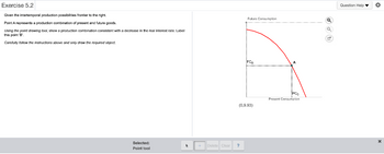 Exercise 5.2
Given the intertemporal production possibilities frontier to the right.
Point A represents a production combination of present and future goods.
Using the point drawing tool, show a production combination consistent with a decrease in the real interest rate. Label
this point 'B'.
Carefully follow the instructions above and only draw the required object.
Selected:
Point tool
*
Delete Clear
Futurn Consumption
?
•
FC₂
(0,9.93)
...........
A
PC
Present Consumption
Q
Q
G
Question Help ▼ O