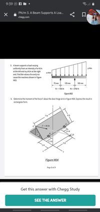 9:39
令.l
PN/m 3. A Beam Supports A Loa...
口
chegg.com
3. Abeam supports a load varying
uniformly from an intensity of w N/m
at the left end to p N/m at the right
end. Find the values of w and p to
cause the reactions shown in Figure
p N/m
w N/m
M03.
75 mm
125 mm
100 mm
R1 = 1350 N
R2 = 2700 N
Figure M03
4. Determine the moment of the force Fabout the door hinge at A in Figure M04. Express the result in
rectangular form.
7 ft
4 ft
F= 80 lb
1.5 ft
B
15 ft
Figure M04
Page 2 of 3
Get this answer with Chegg Study
SEE THE ANSWER
